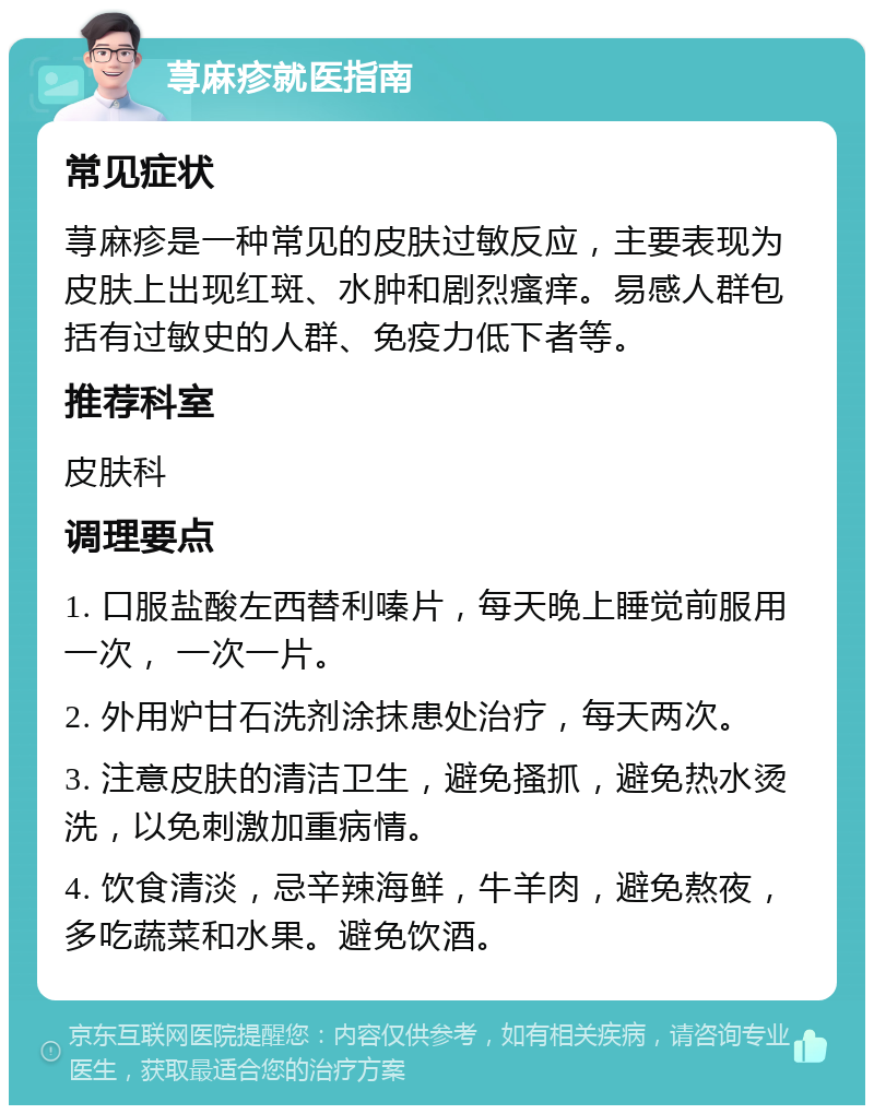 荨麻疹就医指南 常见症状 荨麻疹是一种常见的皮肤过敏反应，主要表现为皮肤上出现红斑、水肿和剧烈瘙痒。易感人群包括有过敏史的人群、免疫力低下者等。 推荐科室 皮肤科 调理要点 1. 口服盐酸左西替利嗪片，每天晚上睡觉前服用一次， 一次一片。 2. 外用炉甘石洗剂涂抹患处治疗，每天两次。 3. 注意皮肤的清洁卫生，避免搔抓，避免热水烫洗，以免刺激加重病情。 4. 饮食清淡，忌辛辣海鲜，牛羊肉，避免熬夜，多吃蔬菜和水果。避免饮酒。