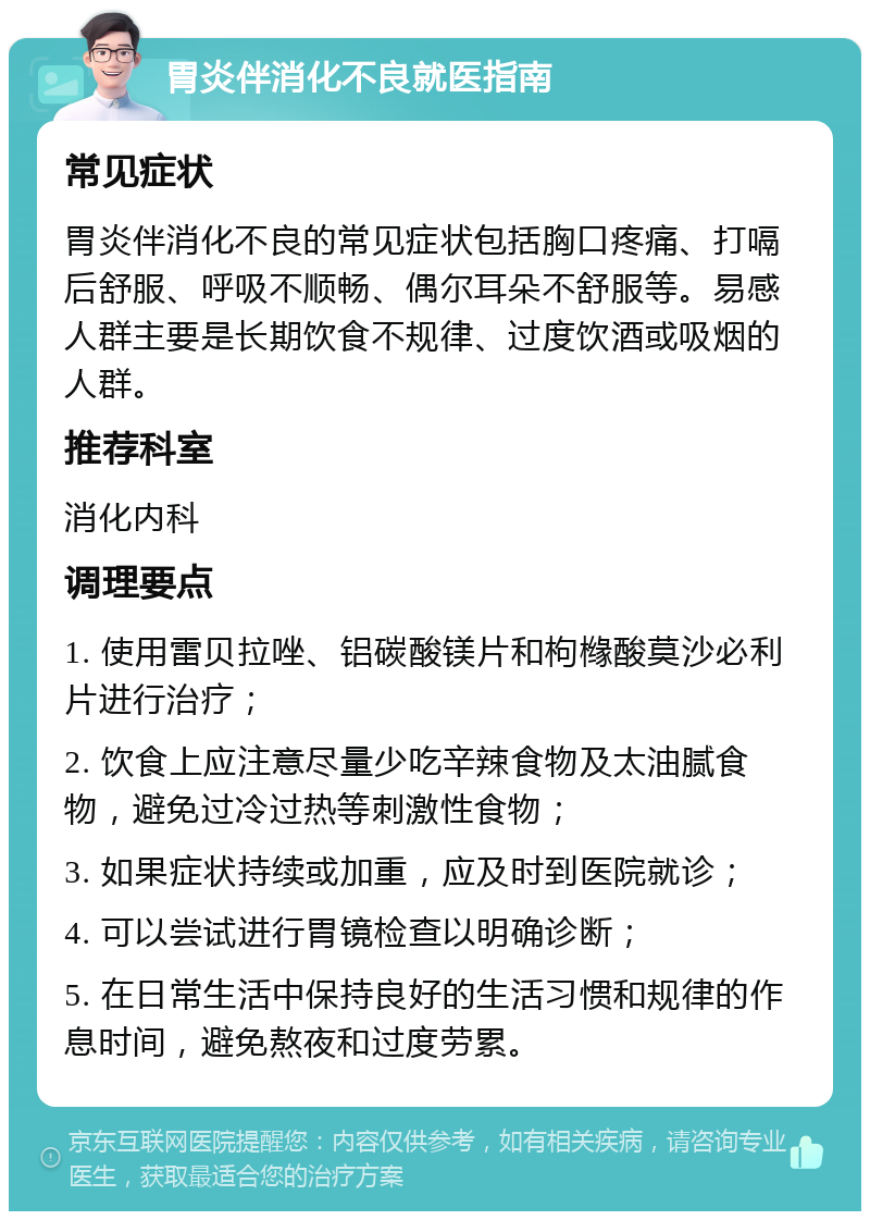 胃炎伴消化不良就医指南 常见症状 胃炎伴消化不良的常见症状包括胸口疼痛、打嗝后舒服、呼吸不顺畅、偶尔耳朵不舒服等。易感人群主要是长期饮食不规律、过度饮酒或吸烟的人群。 推荐科室 消化内科 调理要点 1. 使用雷贝拉唑、铝碳酸镁片和枸橼酸莫沙必利片进行治疗； 2. 饮食上应注意尽量少吃辛辣食物及太油腻食物，避免过冷过热等刺激性食物； 3. 如果症状持续或加重，应及时到医院就诊； 4. 可以尝试进行胃镜检查以明确诊断； 5. 在日常生活中保持良好的生活习惯和规律的作息时间，避免熬夜和过度劳累。