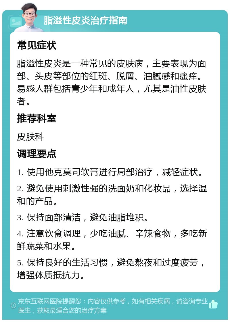 脂溢性皮炎治疗指南 常见症状 脂溢性皮炎是一种常见的皮肤病，主要表现为面部、头皮等部位的红斑、脱屑、油腻感和瘙痒。易感人群包括青少年和成年人，尤其是油性皮肤者。 推荐科室 皮肤科 调理要点 1. 使用他克莫司软膏进行局部治疗，减轻症状。 2. 避免使用刺激性强的洗面奶和化妆品，选择温和的产品。 3. 保持面部清洁，避免油脂堆积。 4. 注意饮食调理，少吃油腻、辛辣食物，多吃新鲜蔬菜和水果。 5. 保持良好的生活习惯，避免熬夜和过度疲劳，增强体质抵抗力。