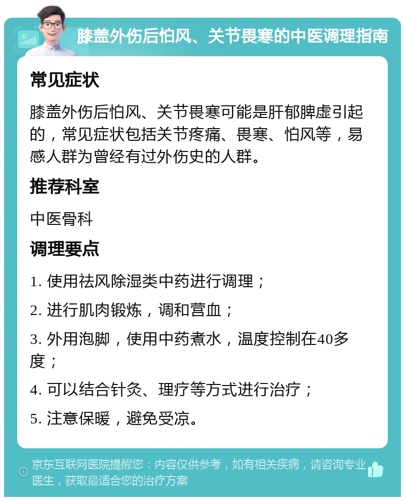 膝盖外伤后怕风、关节畏寒的中医调理指南 常见症状 膝盖外伤后怕风、关节畏寒可能是肝郁脾虚引起的，常见症状包括关节疼痛、畏寒、怕风等，易感人群为曾经有过外伤史的人群。 推荐科室 中医骨科 调理要点 1. 使用祛风除湿类中药进行调理； 2. 进行肌肉锻炼，调和营血； 3. 外用泡脚，使用中药煮水，温度控制在40多度； 4. 可以结合针灸、理疗等方式进行治疗； 5. 注意保暖，避免受凉。