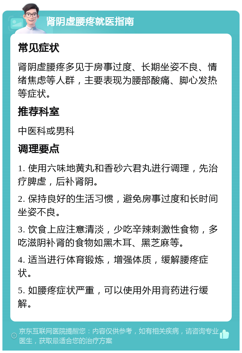 肾阴虚腰疼就医指南 常见症状 肾阴虚腰疼多见于房事过度、长期坐姿不良、情绪焦虑等人群，主要表现为腰部酸痛、脚心发热等症状。 推荐科室 中医科或男科 调理要点 1. 使用六味地黄丸和香砂六君丸进行调理，先治疗脾虚，后补肾阴。 2. 保持良好的生活习惯，避免房事过度和长时间坐姿不良。 3. 饮食上应注意清淡，少吃辛辣刺激性食物，多吃滋阴补肾的食物如黑木耳、黑芝麻等。 4. 适当进行体育锻炼，增强体质，缓解腰疼症状。 5. 如腰疼症状严重，可以使用外用膏药进行缓解。