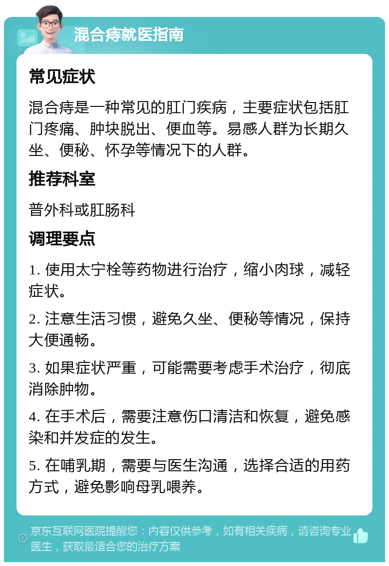 混合痔就医指南 常见症状 混合痔是一种常见的肛门疾病，主要症状包括肛门疼痛、肿块脱出、便血等。易感人群为长期久坐、便秘、怀孕等情况下的人群。 推荐科室 普外科或肛肠科 调理要点 1. 使用太宁栓等药物进行治疗，缩小肉球，减轻症状。 2. 注意生活习惯，避免久坐、便秘等情况，保持大便通畅。 3. 如果症状严重，可能需要考虑手术治疗，彻底消除肿物。 4. 在手术后，需要注意伤口清洁和恢复，避免感染和并发症的发生。 5. 在哺乳期，需要与医生沟通，选择合适的用药方式，避免影响母乳喂养。