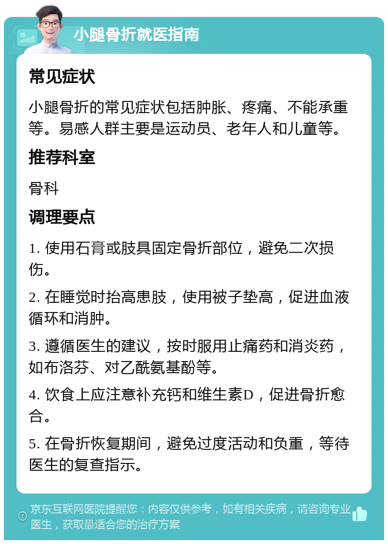 小腿骨折就医指南 常见症状 小腿骨折的常见症状包括肿胀、疼痛、不能承重等。易感人群主要是运动员、老年人和儿童等。 推荐科室 骨科 调理要点 1. 使用石膏或肢具固定骨折部位，避免二次损伤。 2. 在睡觉时抬高患肢，使用被子垫高，促进血液循环和消肿。 3. 遵循医生的建议，按时服用止痛药和消炎药，如布洛芬、对乙酰氨基酚等。 4. 饮食上应注意补充钙和维生素D，促进骨折愈合。 5. 在骨折恢复期间，避免过度活动和负重，等待医生的复查指示。