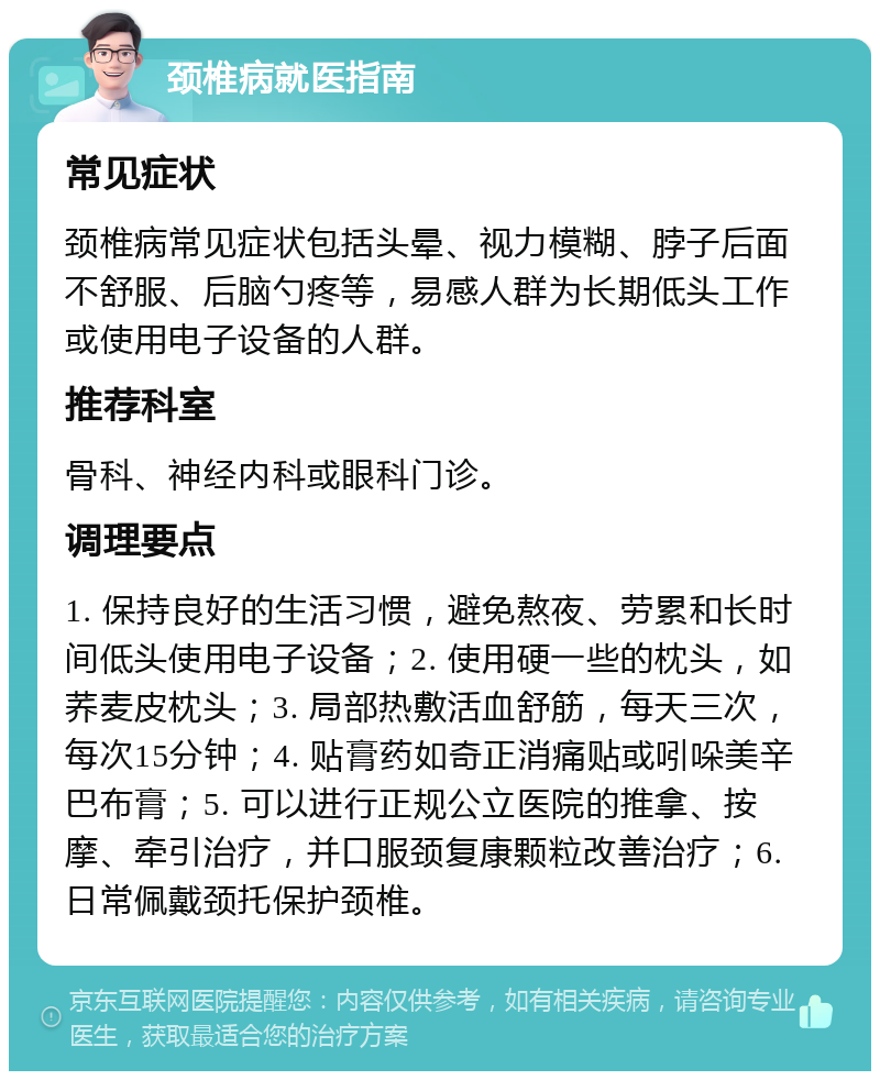 颈椎病就医指南 常见症状 颈椎病常见症状包括头晕、视力模糊、脖子后面不舒服、后脑勺疼等，易感人群为长期低头工作或使用电子设备的人群。 推荐科室 骨科、神经内科或眼科门诊。 调理要点 1. 保持良好的生活习惯，避免熬夜、劳累和长时间低头使用电子设备；2. 使用硬一些的枕头，如荞麦皮枕头；3. 局部热敷活血舒筋，每天三次，每次15分钟；4. 贴膏药如奇正消痛贴或吲哚美辛巴布膏；5. 可以进行正规公立医院的推拿、按摩、牵引治疗，并口服颈复康颗粒改善治疗；6. 日常佩戴颈托保护颈椎。