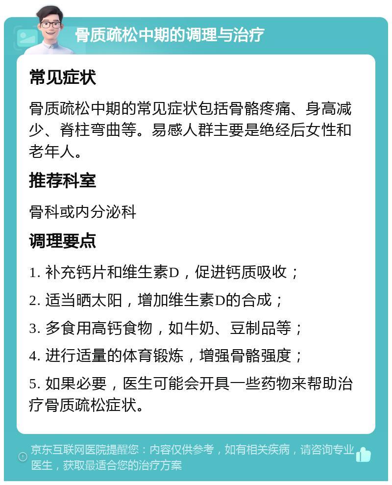 骨质疏松中期的调理与治疗 常见症状 骨质疏松中期的常见症状包括骨骼疼痛、身高减少、脊柱弯曲等。易感人群主要是绝经后女性和老年人。 推荐科室 骨科或内分泌科 调理要点 1. 补充钙片和维生素D，促进钙质吸收； 2. 适当晒太阳，增加维生素D的合成； 3. 多食用高钙食物，如牛奶、豆制品等； 4. 进行适量的体育锻炼，增强骨骼强度； 5. 如果必要，医生可能会开具一些药物来帮助治疗骨质疏松症状。