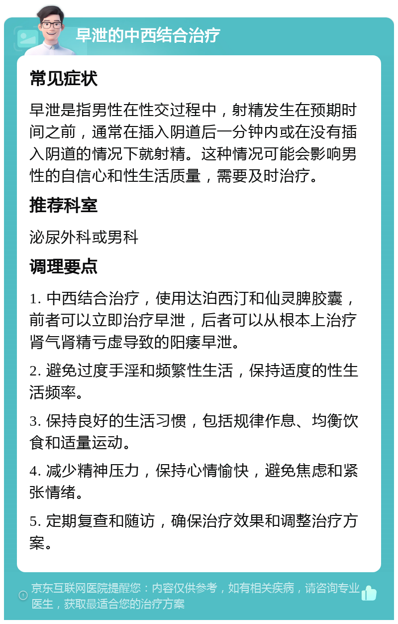 早泄的中西结合治疗 常见症状 早泄是指男性在性交过程中，射精发生在预期时间之前，通常在插入阴道后一分钟内或在没有插入阴道的情况下就射精。这种情况可能会影响男性的自信心和性生活质量，需要及时治疗。 推荐科室 泌尿外科或男科 调理要点 1. 中西结合治疗，使用达泊西汀和仙灵脾胶囊，前者可以立即治疗早泄，后者可以从根本上治疗肾气肾精亏虚导致的阳痿早泄。 2. 避免过度手淫和频繁性生活，保持适度的性生活频率。 3. 保持良好的生活习惯，包括规律作息、均衡饮食和适量运动。 4. 减少精神压力，保持心情愉快，避免焦虑和紧张情绪。 5. 定期复查和随访，确保治疗效果和调整治疗方案。