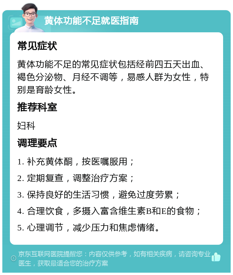 黄体功能不足就医指南 常见症状 黄体功能不足的常见症状包括经前四五天出血、褐色分泌物、月经不调等，易感人群为女性，特别是育龄女性。 推荐科室 妇科 调理要点 1. 补充黄体酮，按医嘱服用； 2. 定期复查，调整治疗方案； 3. 保持良好的生活习惯，避免过度劳累； 4. 合理饮食，多摄入富含维生素B和E的食物； 5. 心理调节，减少压力和焦虑情绪。