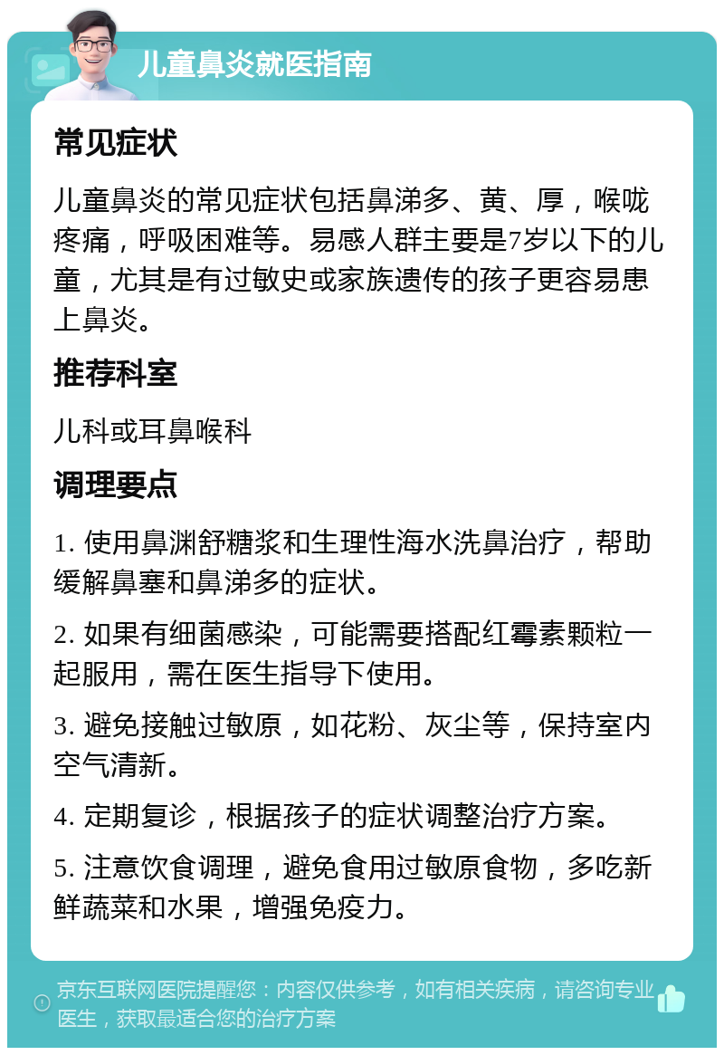 儿童鼻炎就医指南 常见症状 儿童鼻炎的常见症状包括鼻涕多、黄、厚，喉咙疼痛，呼吸困难等。易感人群主要是7岁以下的儿童，尤其是有过敏史或家族遗传的孩子更容易患上鼻炎。 推荐科室 儿科或耳鼻喉科 调理要点 1. 使用鼻渊舒糖浆和生理性海水洗鼻治疗，帮助缓解鼻塞和鼻涕多的症状。 2. 如果有细菌感染，可能需要搭配红霉素颗粒一起服用，需在医生指导下使用。 3. 避免接触过敏原，如花粉、灰尘等，保持室内空气清新。 4. 定期复诊，根据孩子的症状调整治疗方案。 5. 注意饮食调理，避免食用过敏原食物，多吃新鲜蔬菜和水果，增强免疫力。