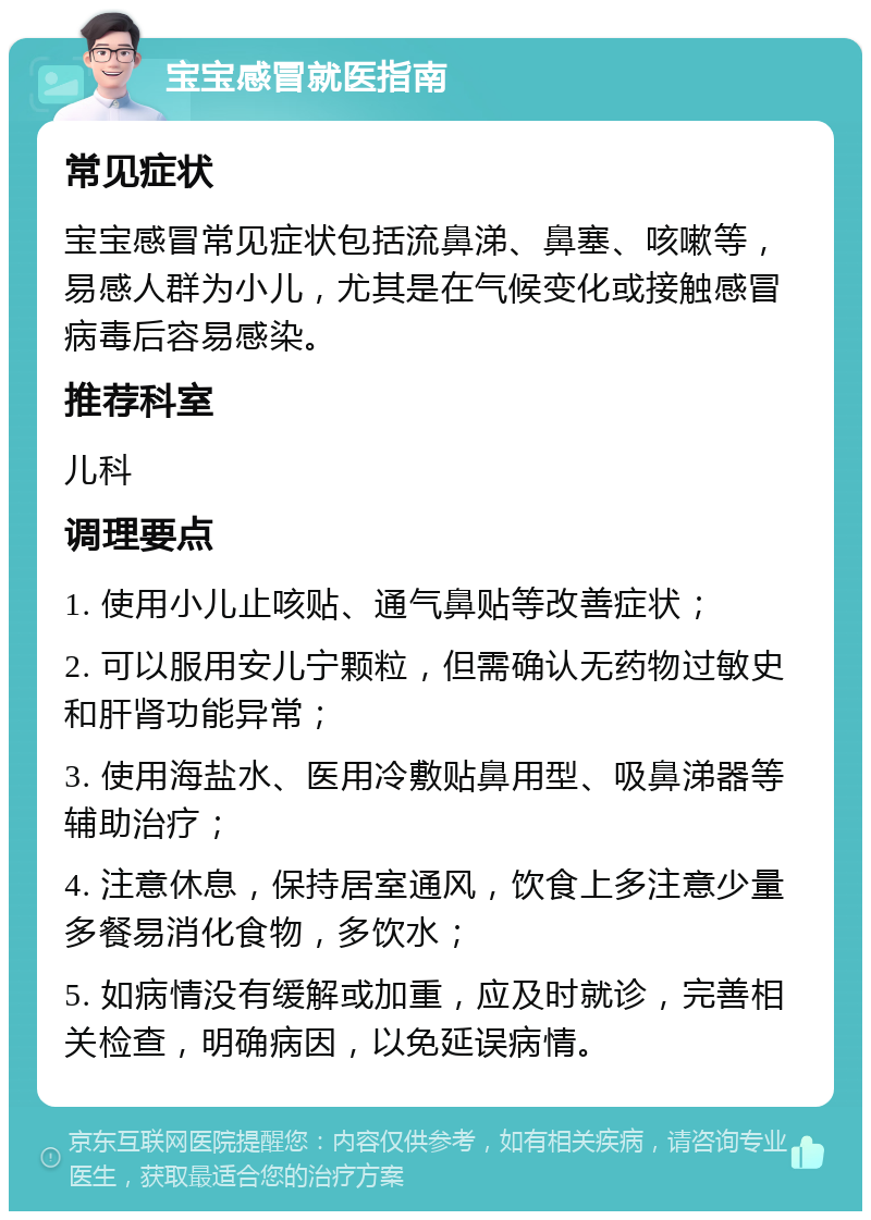 宝宝感冒就医指南 常见症状 宝宝感冒常见症状包括流鼻涕、鼻塞、咳嗽等，易感人群为小儿，尤其是在气候变化或接触感冒病毒后容易感染。 推荐科室 儿科 调理要点 1. 使用小儿止咳贴、通气鼻贴等改善症状； 2. 可以服用安儿宁颗粒，但需确认无药物过敏史和肝肾功能异常； 3. 使用海盐水、医用冷敷贴鼻用型、吸鼻涕器等辅助治疗； 4. 注意休息，保持居室通风，饮食上多注意少量多餐易消化食物，多饮水； 5. 如病情没有缓解或加重，应及时就诊，完善相关检查，明确病因，以免延误病情。