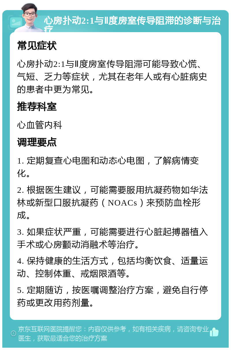 心房扑动2:1与Ⅱ度房室传导阻滞的诊断与治疗 常见症状 心房扑动2:1与Ⅱ度房室传导阻滞可能导致心慌、气短、乏力等症状，尤其在老年人或有心脏病史的患者中更为常见。 推荐科室 心血管内科 调理要点 1. 定期复查心电图和动态心电图，了解病情变化。 2. 根据医生建议，可能需要服用抗凝药物如华法林或新型口服抗凝药（NOACs）来预防血栓形成。 3. 如果症状严重，可能需要进行心脏起搏器植入手术或心房颤动消融术等治疗。 4. 保持健康的生活方式，包括均衡饮食、适量运动、控制体重、戒烟限酒等。 5. 定期随访，按医嘱调整治疗方案，避免自行停药或更改用药剂量。