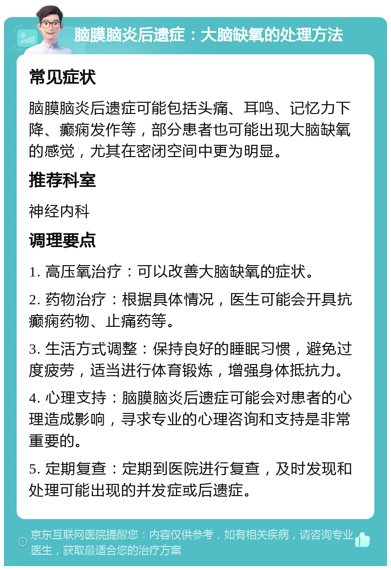 脑膜脑炎后遗症：大脑缺氧的处理方法 常见症状 脑膜脑炎后遗症可能包括头痛、耳鸣、记忆力下降、癫痫发作等，部分患者也可能出现大脑缺氧的感觉，尤其在密闭空间中更为明显。 推荐科室 神经内科 调理要点 1. 高压氧治疗：可以改善大脑缺氧的症状。 2. 药物治疗：根据具体情况，医生可能会开具抗癫痫药物、止痛药等。 3. 生活方式调整：保持良好的睡眠习惯，避免过度疲劳，适当进行体育锻炼，增强身体抵抗力。 4. 心理支持：脑膜脑炎后遗症可能会对患者的心理造成影响，寻求专业的心理咨询和支持是非常重要的。 5. 定期复查：定期到医院进行复查，及时发现和处理可能出现的并发症或后遗症。