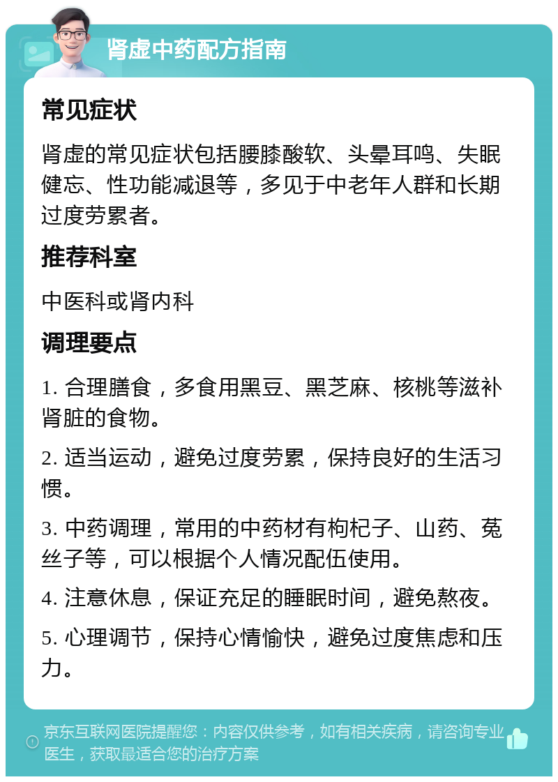 肾虚中药配方指南 常见症状 肾虚的常见症状包括腰膝酸软、头晕耳鸣、失眠健忘、性功能减退等，多见于中老年人群和长期过度劳累者。 推荐科室 中医科或肾内科 调理要点 1. 合理膳食，多食用黑豆、黑芝麻、核桃等滋补肾脏的食物。 2. 适当运动，避免过度劳累，保持良好的生活习惯。 3. 中药调理，常用的中药材有枸杞子、山药、菟丝子等，可以根据个人情况配伍使用。 4. 注意休息，保证充足的睡眠时间，避免熬夜。 5. 心理调节，保持心情愉快，避免过度焦虑和压力。