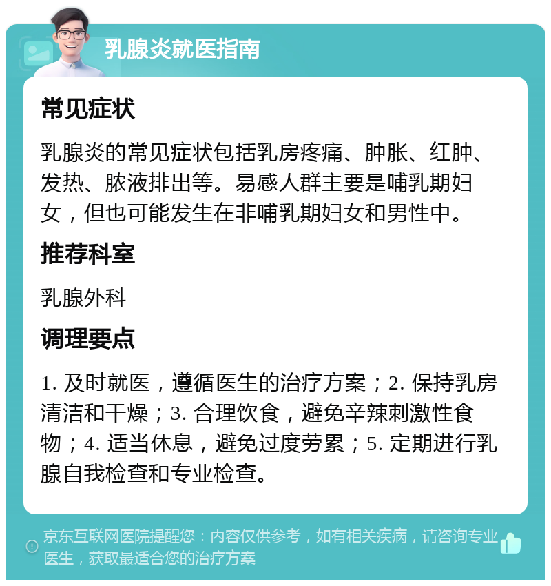 乳腺炎就医指南 常见症状 乳腺炎的常见症状包括乳房疼痛、肿胀、红肿、发热、脓液排出等。易感人群主要是哺乳期妇女，但也可能发生在非哺乳期妇女和男性中。 推荐科室 乳腺外科 调理要点 1. 及时就医，遵循医生的治疗方案；2. 保持乳房清洁和干燥；3. 合理饮食，避免辛辣刺激性食物；4. 适当休息，避免过度劳累；5. 定期进行乳腺自我检查和专业检查。