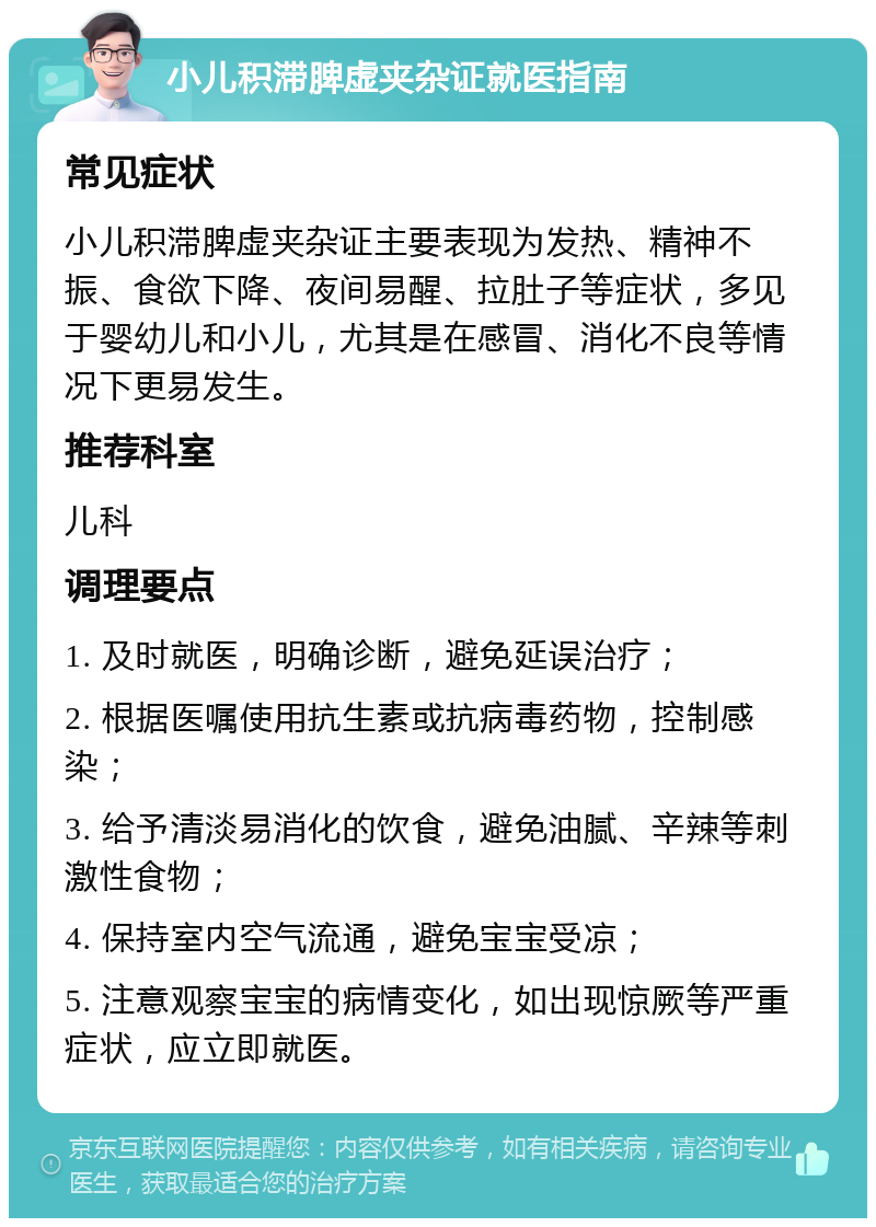 小儿积滞脾虚夹杂证就医指南 常见症状 小儿积滞脾虚夹杂证主要表现为发热、精神不振、食欲下降、夜间易醒、拉肚子等症状，多见于婴幼儿和小儿，尤其是在感冒、消化不良等情况下更易发生。 推荐科室 儿科 调理要点 1. 及时就医，明确诊断，避免延误治疗； 2. 根据医嘱使用抗生素或抗病毒药物，控制感染； 3. 给予清淡易消化的饮食，避免油腻、辛辣等刺激性食物； 4. 保持室内空气流通，避免宝宝受凉； 5. 注意观察宝宝的病情变化，如出现惊厥等严重症状，应立即就医。