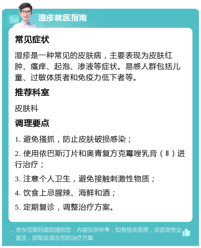 湿疹就医指南 常见症状 湿疹是一种常见的皮肤病，主要表现为皮肤红肿、瘙痒、起泡、渗液等症状。易感人群包括儿童、过敏体质者和免疫力低下者等。 推荐科室 皮肤科 调理要点 1. 避免搔抓，防止皮肤破损感染； 2. 使用依巴斯汀片和奥青复方克霉唑乳膏（Ⅱ）进行治疗； 3. 注意个人卫生，避免接触刺激性物质； 4. 饮食上忌腥辣、海鲜和酒； 5. 定期复诊，调整治疗方案。