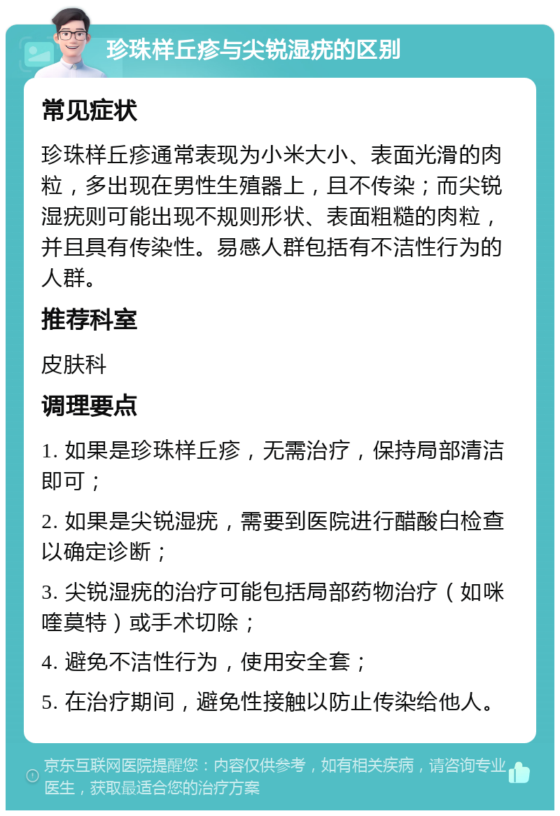 珍珠样丘疹与尖锐湿疣的区别 常见症状 珍珠样丘疹通常表现为小米大小、表面光滑的肉粒，多出现在男性生殖器上，且不传染；而尖锐湿疣则可能出现不规则形状、表面粗糙的肉粒，并且具有传染性。易感人群包括有不洁性行为的人群。 推荐科室 皮肤科 调理要点 1. 如果是珍珠样丘疹，无需治疗，保持局部清洁即可； 2. 如果是尖锐湿疣，需要到医院进行醋酸白检查以确定诊断； 3. 尖锐湿疣的治疗可能包括局部药物治疗（如咪喹莫特）或手术切除； 4. 避免不洁性行为，使用安全套； 5. 在治疗期间，避免性接触以防止传染给他人。