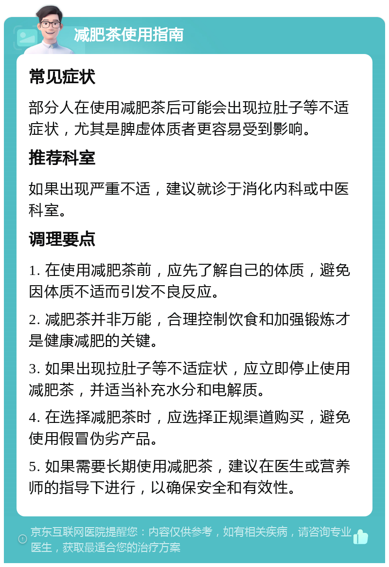 减肥茶使用指南 常见症状 部分人在使用减肥茶后可能会出现拉肚子等不适症状，尤其是脾虚体质者更容易受到影响。 推荐科室 如果出现严重不适，建议就诊于消化内科或中医科室。 调理要点 1. 在使用减肥茶前，应先了解自己的体质，避免因体质不适而引发不良反应。 2. 减肥茶并非万能，合理控制饮食和加强锻炼才是健康减肥的关键。 3. 如果出现拉肚子等不适症状，应立即停止使用减肥茶，并适当补充水分和电解质。 4. 在选择减肥茶时，应选择正规渠道购买，避免使用假冒伪劣产品。 5. 如果需要长期使用减肥茶，建议在医生或营养师的指导下进行，以确保安全和有效性。