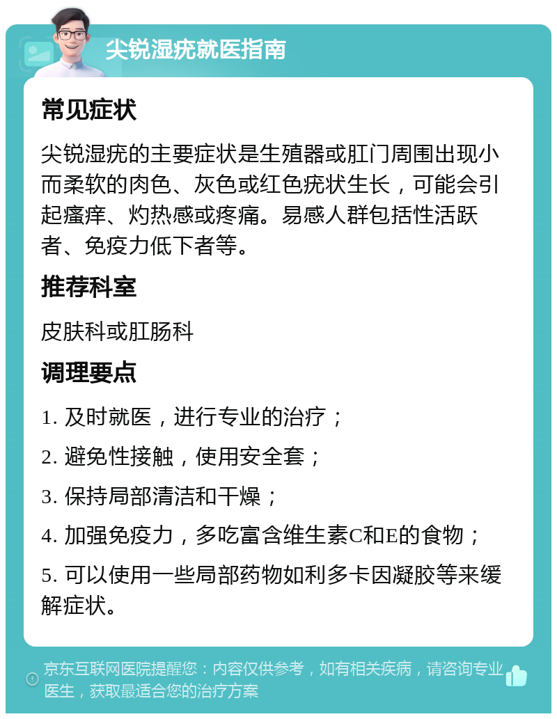 尖锐湿疣就医指南 常见症状 尖锐湿疣的主要症状是生殖器或肛门周围出现小而柔软的肉色、灰色或红色疣状生长，可能会引起瘙痒、灼热感或疼痛。易感人群包括性活跃者、免疫力低下者等。 推荐科室 皮肤科或肛肠科 调理要点 1. 及时就医，进行专业的治疗； 2. 避免性接触，使用安全套； 3. 保持局部清洁和干燥； 4. 加强免疫力，多吃富含维生素C和E的食物； 5. 可以使用一些局部药物如利多卡因凝胶等来缓解症状。