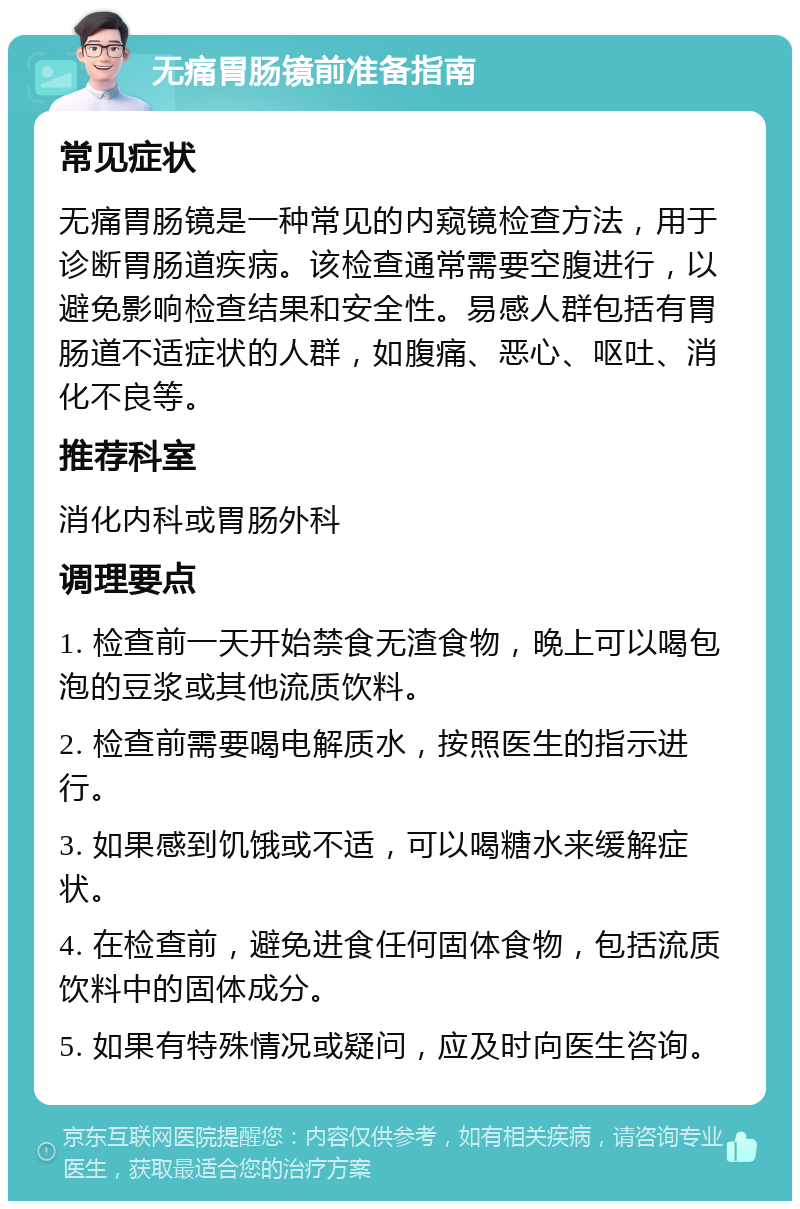 无痛胃肠镜前准备指南 常见症状 无痛胃肠镜是一种常见的内窥镜检查方法，用于诊断胃肠道疾病。该检查通常需要空腹进行，以避免影响检查结果和安全性。易感人群包括有胃肠道不适症状的人群，如腹痛、恶心、呕吐、消化不良等。 推荐科室 消化内科或胃肠外科 调理要点 1. 检查前一天开始禁食无渣食物，晚上可以喝包泡的豆浆或其他流质饮料。 2. 检查前需要喝电解质水，按照医生的指示进行。 3. 如果感到饥饿或不适，可以喝糖水来缓解症状。 4. 在检查前，避免进食任何固体食物，包括流质饮料中的固体成分。 5. 如果有特殊情况或疑问，应及时向医生咨询。