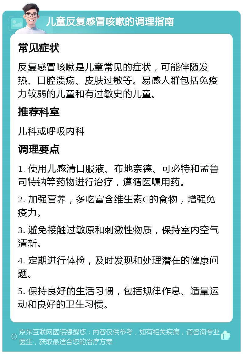 儿童反复感冒咳嗽的调理指南 常见症状 反复感冒咳嗽是儿童常见的症状，可能伴随发热、口腔溃疡、皮肤过敏等。易感人群包括免疫力较弱的儿童和有过敏史的儿童。 推荐科室 儿科或呼吸内科 调理要点 1. 使用儿感清口服液、布地奈德、可必特和孟鲁司特钠等药物进行治疗，遵循医嘱用药。 2. 加强营养，多吃富含维生素C的食物，增强免疫力。 3. 避免接触过敏原和刺激性物质，保持室内空气清新。 4. 定期进行体检，及时发现和处理潜在的健康问题。 5. 保持良好的生活习惯，包括规律作息、适量运动和良好的卫生习惯。