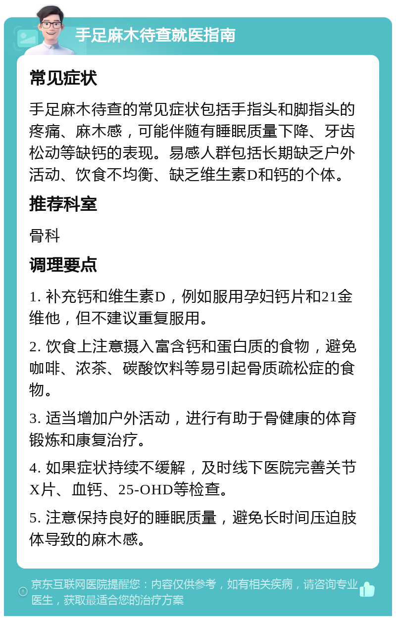 手足麻木待查就医指南 常见症状 手足麻木待查的常见症状包括手指头和脚指头的疼痛、麻木感，可能伴随有睡眠质量下降、牙齿松动等缺钙的表现。易感人群包括长期缺乏户外活动、饮食不均衡、缺乏维生素D和钙的个体。 推荐科室 骨科 调理要点 1. 补充钙和维生素D，例如服用孕妇钙片和21金维他，但不建议重复服用。 2. 饮食上注意摄入富含钙和蛋白质的食物，避免咖啡、浓茶、碳酸饮料等易引起骨质疏松症的食物。 3. 适当增加户外活动，进行有助于骨健康的体育锻炼和康复治疗。 4. 如果症状持续不缓解，及时线下医院完善关节X片、血钙、25-OHD等检查。 5. 注意保持良好的睡眠质量，避免长时间压迫肢体导致的麻木感。