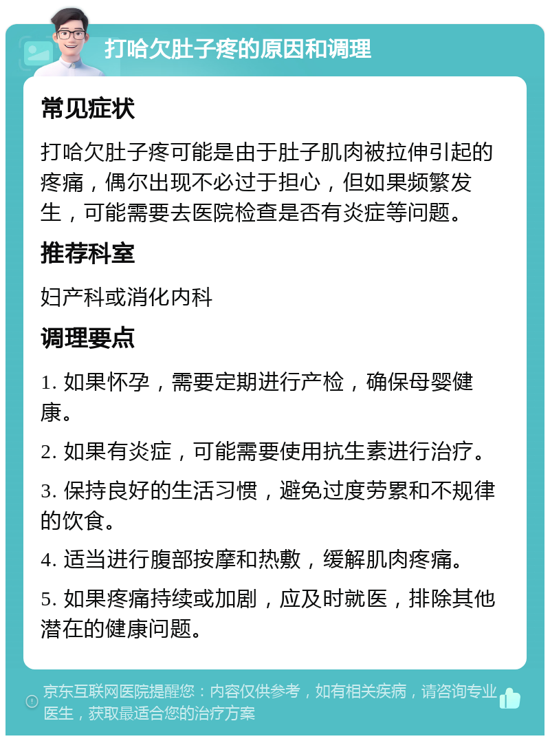 打哈欠肚子疼的原因和调理 常见症状 打哈欠肚子疼可能是由于肚子肌肉被拉伸引起的疼痛，偶尔出现不必过于担心，但如果频繁发生，可能需要去医院检查是否有炎症等问题。 推荐科室 妇产科或消化内科 调理要点 1. 如果怀孕，需要定期进行产检，确保母婴健康。 2. 如果有炎症，可能需要使用抗生素进行治疗。 3. 保持良好的生活习惯，避免过度劳累和不规律的饮食。 4. 适当进行腹部按摩和热敷，缓解肌肉疼痛。 5. 如果疼痛持续或加剧，应及时就医，排除其他潜在的健康问题。