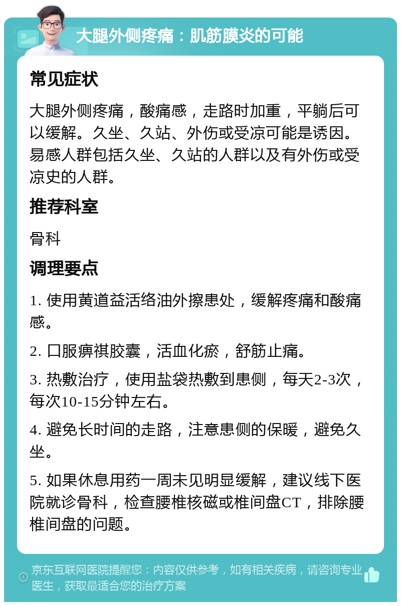 大腿外侧疼痛：肌筋膜炎的可能 常见症状 大腿外侧疼痛，酸痛感，走路时加重，平躺后可以缓解。久坐、久站、外伤或受凉可能是诱因。易感人群包括久坐、久站的人群以及有外伤或受凉史的人群。 推荐科室 骨科 调理要点 1. 使用黄道益活络油外擦患处，缓解疼痛和酸痛感。 2. 口服痹祺胶囊，活血化瘀，舒筋止痛。 3. 热敷治疗，使用盐袋热敷到患侧，每天2-3次，每次10-15分钟左右。 4. 避免长时间的走路，注意患侧的保暖，避免久坐。 5. 如果休息用药一周未见明显缓解，建议线下医院就诊骨科，检查腰椎核磁或椎间盘CT，排除腰椎间盘的问题。