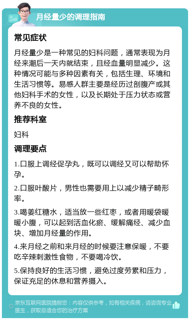 月经量少的调理指南 常见症状 月经量少是一种常见的妇科问题，通常表现为月经来潮后一天内就结束，且经血量明显减少。这种情况可能与多种因素有关，包括生理、环境和生活习惯等。易感人群主要是经历过剖腹产或其他妇科手术的女性，以及长期处于压力状态或营养不良的女性。 推荐科室 妇科 调理要点 1.口服上调经促孕丸，既可以调经又可以帮助怀孕。 2.口服叶酸片，男性也需要用上以减少精子畸形率。 3.喝姜红糖水，适当放一些红枣，或者用暖袋暖暖小腹，可以起到活血化瘀、缓解痛经、减少血块、增加月经量的作用。 4.来月经之前和来月经的时候要注意保暖，不要吃辛辣刺激性食物，不要喝冷饮。 5.保持良好的生活习惯，避免过度劳累和压力，保证充足的休息和营养摄入。