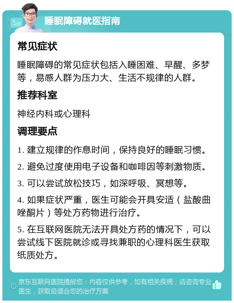 睡眠障碍就医指南 常见症状 睡眠障碍的常见症状包括入睡困难、早醒、多梦等，易感人群为压力大、生活不规律的人群。 推荐科室 神经内科或心理科 调理要点 1. 建立规律的作息时间，保持良好的睡眠习惯。 2. 避免过度使用电子设备和咖啡因等刺激物质。 3. 可以尝试放松技巧，如深呼吸、冥想等。 4. 如果症状严重，医生可能会开具安适（盐酸曲唑酮片）等处方药物进行治疗。 5. 在互联网医院无法开具处方药的情况下，可以尝试线下医院就诊或寻找兼职的心理科医生获取纸质处方。