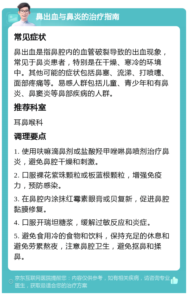 鼻出血与鼻炎的治疗指南 常见症状 鼻出血是指鼻腔内的血管破裂导致的出血现象，常见于鼻炎患者，特别是在干燥、寒冷的环境中。其他可能的症状包括鼻塞、流涕、打喷嚏、面部疼痛等。易感人群包括儿童、青少年和有鼻炎、鼻窦炎等鼻部疾病的人群。 推荐科室 耳鼻喉科 调理要点 1. 使用呋嘛滴鼻剂或盐酸羟甲唑啉鼻喷剂治疗鼻炎，避免鼻腔干燥和刺激。 2. 口服裸花紫珠颗粒或板蓝根颗粒，增强免疫力，预防感染。 3. 在鼻腔内涂抹红霉素眼膏或贝复新，促进鼻腔黏膜修复。 4. 口服开瑞坦糖浆，缓解过敏反应和炎症。 5. 避免食用冷的食物和饮料，保持充足的休息和避免劳累熬夜，注意鼻腔卫生，避免抠鼻和揉鼻。