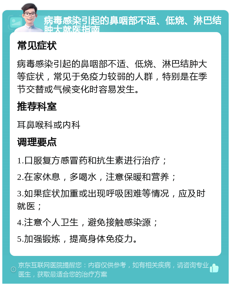 病毒感染引起的鼻咽部不适、低烧、淋巴结肿大就医指南 常见症状 病毒感染引起的鼻咽部不适、低烧、淋巴结肿大等症状，常见于免疫力较弱的人群，特别是在季节交替或气候变化时容易发生。 推荐科室 耳鼻喉科或内科 调理要点 1.口服复方感冒药和抗生素进行治疗； 2.在家休息，多喝水，注意保暖和营养； 3.如果症状加重或出现呼吸困难等情况，应及时就医； 4.注意个人卫生，避免接触感染源； 5.加强锻炼，提高身体免疫力。