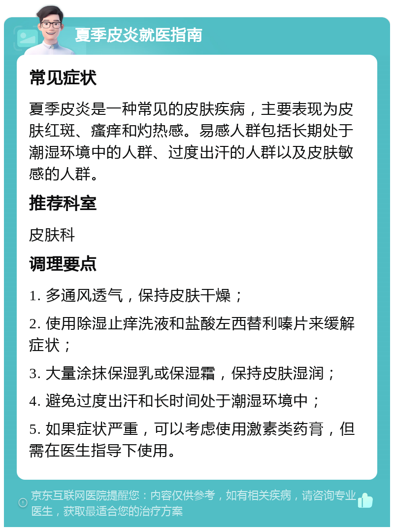 夏季皮炎就医指南 常见症状 夏季皮炎是一种常见的皮肤疾病，主要表现为皮肤红斑、瘙痒和灼热感。易感人群包括长期处于潮湿环境中的人群、过度出汗的人群以及皮肤敏感的人群。 推荐科室 皮肤科 调理要点 1. 多通风透气，保持皮肤干燥； 2. 使用除湿止痒洗液和盐酸左西替利嗪片来缓解症状； 3. 大量涂抹保湿乳或保湿霜，保持皮肤湿润； 4. 避免过度出汗和长时间处于潮湿环境中； 5. 如果症状严重，可以考虑使用激素类药膏，但需在医生指导下使用。