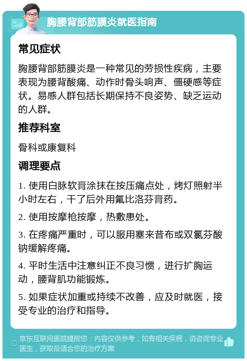 胸腰背部筋膜炎就医指南 常见症状 胸腰背部筋膜炎是一种常见的劳损性疾病，主要表现为腰背酸痛、动作时骨头响声、僵硬感等症状。易感人群包括长期保持不良姿势、缺乏运动的人群。 推荐科室 骨科或康复科 调理要点 1. 使用白脉软膏涂抹在按压痛点处，烤灯照射半小时左右，干了后外用氟比洛芬膏药。 2. 使用按摩枪按摩，热敷患处。 3. 在疼痛严重时，可以服用塞来昔布或双氯芬酸钠缓解疼痛。 4. 平时生活中注意纠正不良习惯，进行扩胸运动，腰背肌功能锻炼。 5. 如果症状加重或持续不改善，应及时就医，接受专业的治疗和指导。