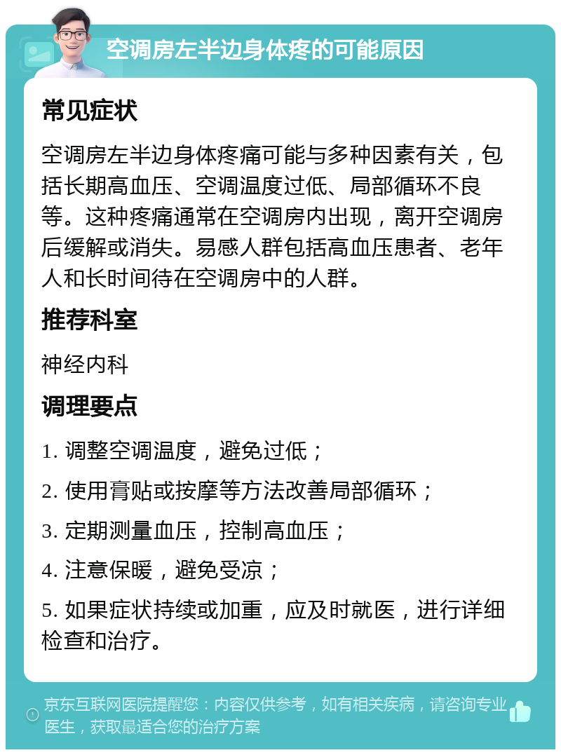 空调房左半边身体疼的可能原因 常见症状 空调房左半边身体疼痛可能与多种因素有关，包括长期高血压、空调温度过低、局部循环不良等。这种疼痛通常在空调房内出现，离开空调房后缓解或消失。易感人群包括高血压患者、老年人和长时间待在空调房中的人群。 推荐科室 神经内科 调理要点 1. 调整空调温度，避免过低； 2. 使用膏贴或按摩等方法改善局部循环； 3. 定期测量血压，控制高血压； 4. 注意保暖，避免受凉； 5. 如果症状持续或加重，应及时就医，进行详细检查和治疗。