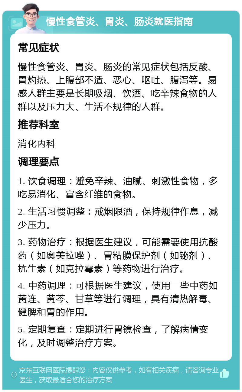 慢性食管炎、胃炎、肠炎就医指南 常见症状 慢性食管炎、胃炎、肠炎的常见症状包括反酸、胃灼热、上腹部不适、恶心、呕吐、腹泻等。易感人群主要是长期吸烟、饮酒、吃辛辣食物的人群以及压力大、生活不规律的人群。 推荐科室 消化内科 调理要点 1. 饮食调理：避免辛辣、油腻、刺激性食物，多吃易消化、富含纤维的食物。 2. 生活习惯调整：戒烟限酒，保持规律作息，减少压力。 3. 药物治疗：根据医生建议，可能需要使用抗酸药（如奥美拉唑）、胃粘膜保护剂（如铋剂）、抗生素（如克拉霉素）等药物进行治疗。 4. 中药调理：可根据医生建议，使用一些中药如黄连、黄芩、甘草等进行调理，具有清热解毒、健脾和胃的作用。 5. 定期复查：定期进行胃镜检查，了解病情变化，及时调整治疗方案。