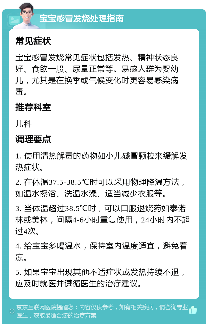 宝宝感冒发烧处理指南 常见症状 宝宝感冒发烧常见症状包括发热、精神状态良好、食欲一般、尿量正常等。易感人群为婴幼儿，尤其是在换季或气候变化时更容易感染病毒。 推荐科室 儿科 调理要点 1. 使用清热解毒的药物如小儿感冒颗粒来缓解发热症状。 2. 在体温37.5-38.5℃时可以采用物理降温方法，如温水擦浴、洗温水澡、适当减少衣服等。 3. 当体温超过38.5℃时，可以口服退烧药如泰诺林或美林，间隔4-6小时重复使用，24小时内不超过4次。 4. 给宝宝多喝温水，保持室内温度适宜，避免着凉。 5. 如果宝宝出现其他不适症状或发热持续不退，应及时就医并遵循医生的治疗建议。