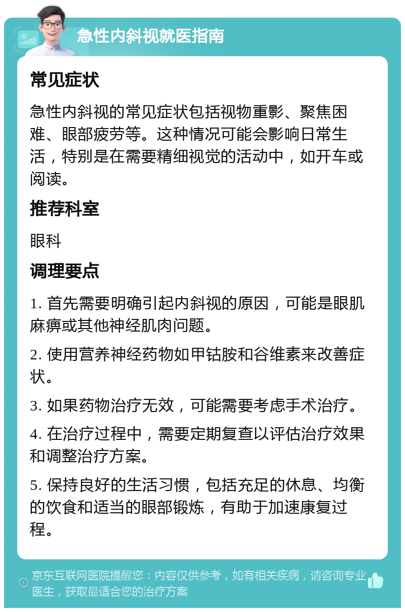 急性内斜视就医指南 常见症状 急性内斜视的常见症状包括视物重影、聚焦困难、眼部疲劳等。这种情况可能会影响日常生活，特别是在需要精细视觉的活动中，如开车或阅读。 推荐科室 眼科 调理要点 1. 首先需要明确引起内斜视的原因，可能是眼肌麻痹或其他神经肌肉问题。 2. 使用营养神经药物如甲钴胺和谷维素来改善症状。 3. 如果药物治疗无效，可能需要考虑手术治疗。 4. 在治疗过程中，需要定期复查以评估治疗效果和调整治疗方案。 5. 保持良好的生活习惯，包括充足的休息、均衡的饮食和适当的眼部锻炼，有助于加速康复过程。