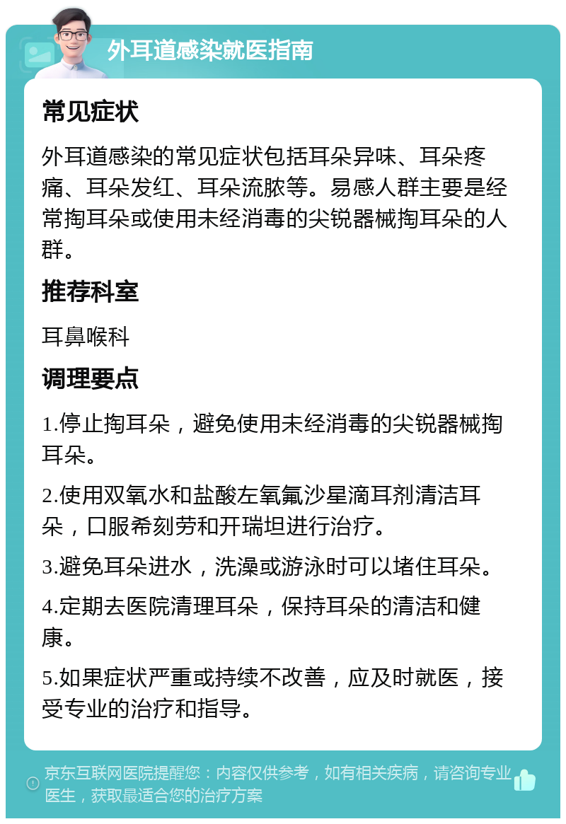 外耳道感染就医指南 常见症状 外耳道感染的常见症状包括耳朵异味、耳朵疼痛、耳朵发红、耳朵流脓等。易感人群主要是经常掏耳朵或使用未经消毒的尖锐器械掏耳朵的人群。 推荐科室 耳鼻喉科 调理要点 1.停止掏耳朵，避免使用未经消毒的尖锐器械掏耳朵。 2.使用双氧水和盐酸左氧氟沙星滴耳剂清洁耳朵，口服希刻劳和开瑞坦进行治疗。 3.避免耳朵进水，洗澡或游泳时可以堵住耳朵。 4.定期去医院清理耳朵，保持耳朵的清洁和健康。 5.如果症状严重或持续不改善，应及时就医，接受专业的治疗和指导。