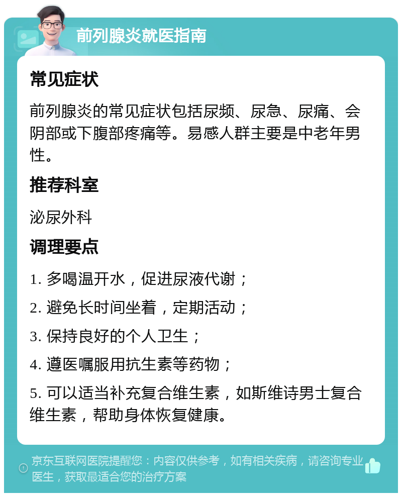 前列腺炎就医指南 常见症状 前列腺炎的常见症状包括尿频、尿急、尿痛、会阴部或下腹部疼痛等。易感人群主要是中老年男性。 推荐科室 泌尿外科 调理要点 1. 多喝温开水，促进尿液代谢； 2. 避免长时间坐着，定期活动； 3. 保持良好的个人卫生； 4. 遵医嘱服用抗生素等药物； 5. 可以适当补充复合维生素，如斯维诗男士复合维生素，帮助身体恢复健康。