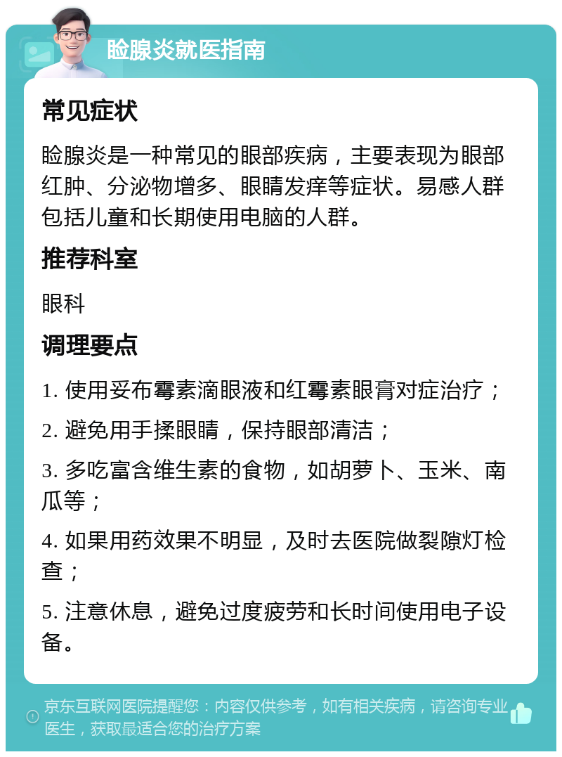 睑腺炎就医指南 常见症状 睑腺炎是一种常见的眼部疾病，主要表现为眼部红肿、分泌物增多、眼睛发痒等症状。易感人群包括儿童和长期使用电脑的人群。 推荐科室 眼科 调理要点 1. 使用妥布霉素滴眼液和红霉素眼膏对症治疗； 2. 避免用手揉眼睛，保持眼部清洁； 3. 多吃富含维生素的食物，如胡萝卜、玉米、南瓜等； 4. 如果用药效果不明显，及时去医院做裂隙灯检查； 5. 注意休息，避免过度疲劳和长时间使用电子设备。