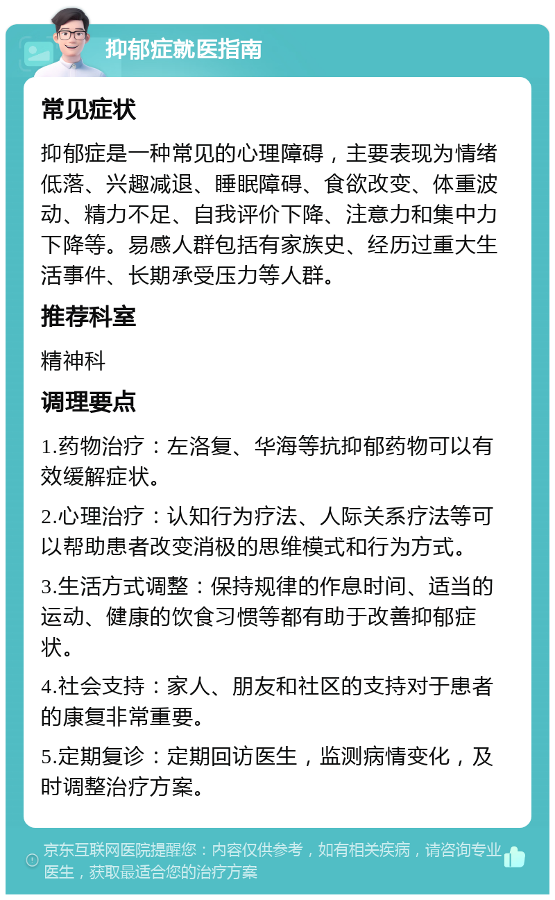 抑郁症就医指南 常见症状 抑郁症是一种常见的心理障碍，主要表现为情绪低落、兴趣减退、睡眠障碍、食欲改变、体重波动、精力不足、自我评价下降、注意力和集中力下降等。易感人群包括有家族史、经历过重大生活事件、长期承受压力等人群。 推荐科室 精神科 调理要点 1.药物治疗：左洛复、华海等抗抑郁药物可以有效缓解症状。 2.心理治疗：认知行为疗法、人际关系疗法等可以帮助患者改变消极的思维模式和行为方式。 3.生活方式调整：保持规律的作息时间、适当的运动、健康的饮食习惯等都有助于改善抑郁症状。 4.社会支持：家人、朋友和社区的支持对于患者的康复非常重要。 5.定期复诊：定期回访医生，监测病情变化，及时调整治疗方案。