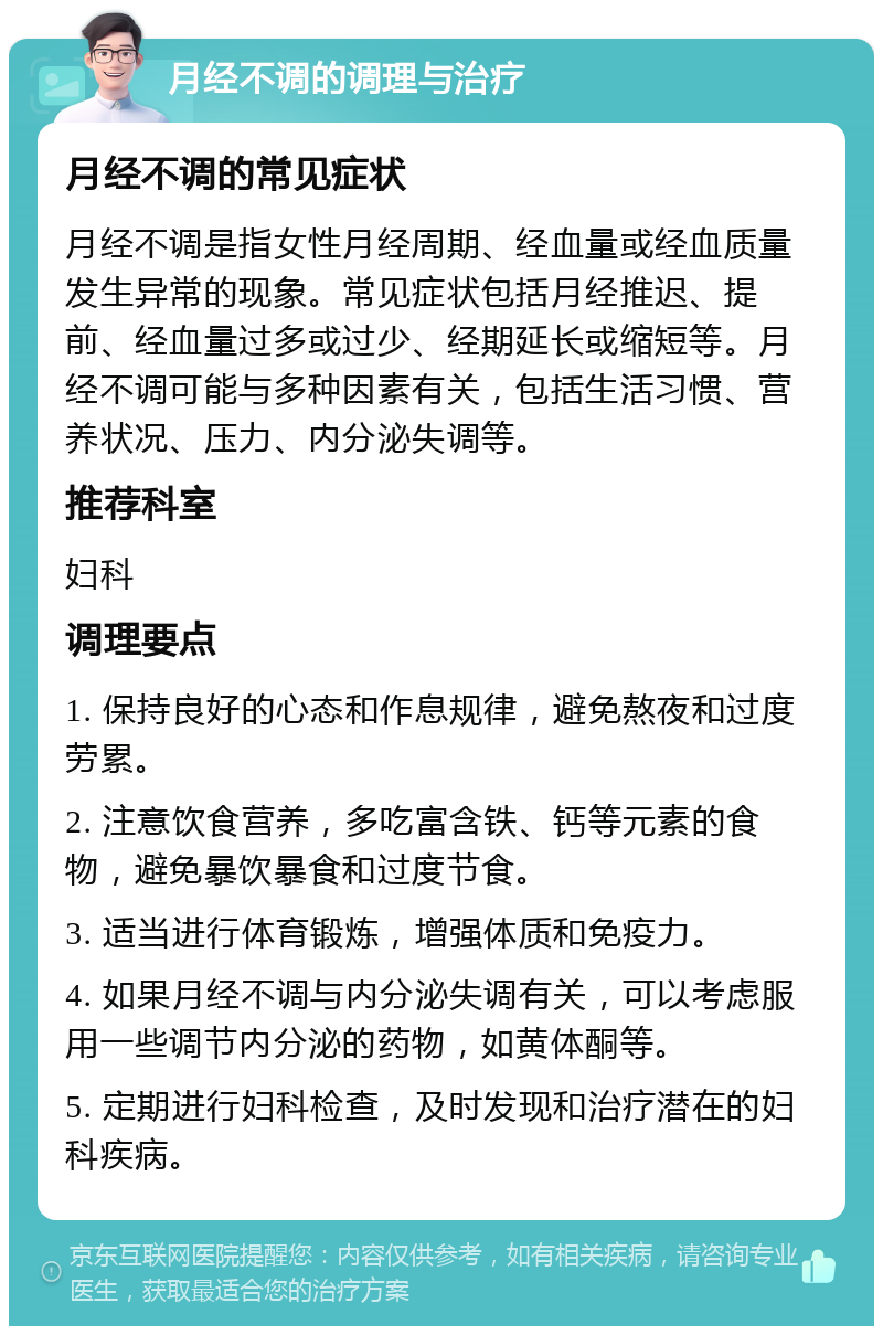 月经不调的调理与治疗 月经不调的常见症状 月经不调是指女性月经周期、经血量或经血质量发生异常的现象。常见症状包括月经推迟、提前、经血量过多或过少、经期延长或缩短等。月经不调可能与多种因素有关，包括生活习惯、营养状况、压力、内分泌失调等。 推荐科室 妇科 调理要点 1. 保持良好的心态和作息规律，避免熬夜和过度劳累。 2. 注意饮食营养，多吃富含铁、钙等元素的食物，避免暴饮暴食和过度节食。 3. 适当进行体育锻炼，增强体质和免疫力。 4. 如果月经不调与内分泌失调有关，可以考虑服用一些调节内分泌的药物，如黄体酮等。 5. 定期进行妇科检查，及时发现和治疗潜在的妇科疾病。