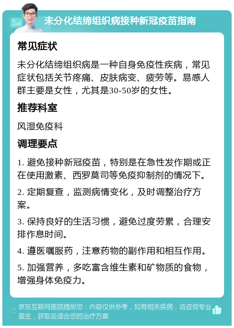 未分化结缔组织病接种新冠疫苗指南 常见症状 未分化结缔组织病是一种自身免疫性疾病，常见症状包括关节疼痛、皮肤病变、疲劳等。易感人群主要是女性，尤其是30-50岁的女性。 推荐科室 风湿免疫科 调理要点 1. 避免接种新冠疫苗，特别是在急性发作期或正在使用激素、西罗莫司等免疫抑制剂的情况下。 2. 定期复查，监测病情变化，及时调整治疗方案。 3. 保持良好的生活习惯，避免过度劳累，合理安排作息时间。 4. 遵医嘱服药，注意药物的副作用和相互作用。 5. 加强营养，多吃富含维生素和矿物质的食物，增强身体免疫力。