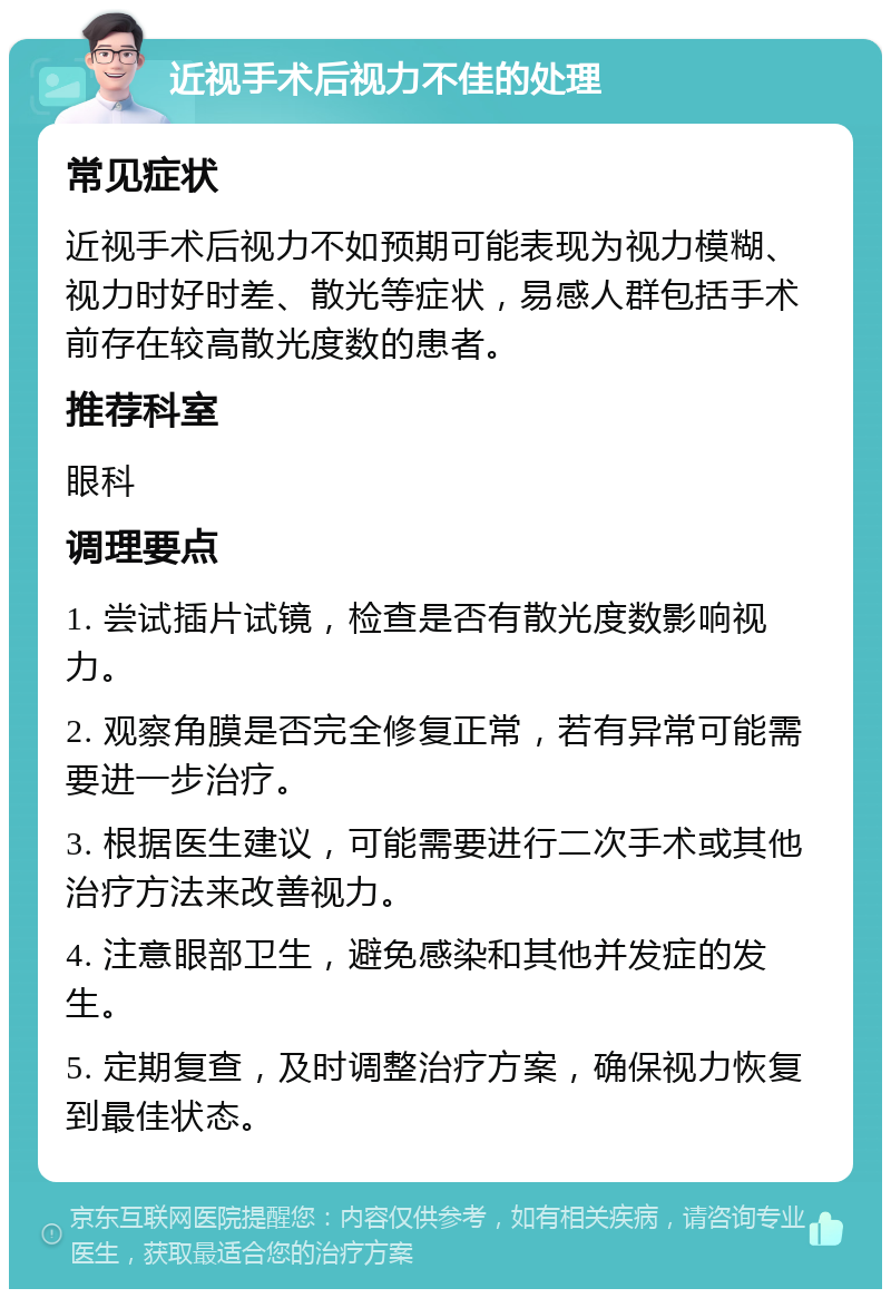 近视手术后视力不佳的处理 常见症状 近视手术后视力不如预期可能表现为视力模糊、视力时好时差、散光等症状，易感人群包括手术前存在较高散光度数的患者。 推荐科室 眼科 调理要点 1. 尝试插片试镜，检查是否有散光度数影响视力。 2. 观察角膜是否完全修复正常，若有异常可能需要进一步治疗。 3. 根据医生建议，可能需要进行二次手术或其他治疗方法来改善视力。 4. 注意眼部卫生，避免感染和其他并发症的发生。 5. 定期复查，及时调整治疗方案，确保视力恢复到最佳状态。