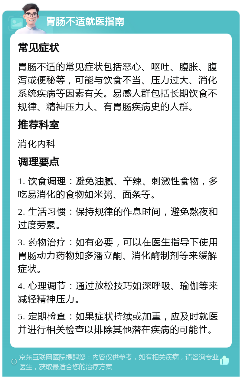 胃肠不适就医指南 常见症状 胃肠不适的常见症状包括恶心、呕吐、腹胀、腹泻或便秘等，可能与饮食不当、压力过大、消化系统疾病等因素有关。易感人群包括长期饮食不规律、精神压力大、有胃肠疾病史的人群。 推荐科室 消化内科 调理要点 1. 饮食调理：避免油腻、辛辣、刺激性食物，多吃易消化的食物如米粥、面条等。 2. 生活习惯：保持规律的作息时间，避免熬夜和过度劳累。 3. 药物治疗：如有必要，可以在医生指导下使用胃肠动力药物如多潘立酮、消化酶制剂等来缓解症状。 4. 心理调节：通过放松技巧如深呼吸、瑜伽等来减轻精神压力。 5. 定期检查：如果症状持续或加重，应及时就医并进行相关检查以排除其他潜在疾病的可能性。