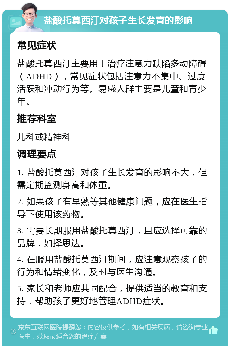 盐酸托莫西汀对孩子生长发育的影响 常见症状 盐酸托莫西汀主要用于治疗注意力缺陷多动障碍（ADHD），常见症状包括注意力不集中、过度活跃和冲动行为等。易感人群主要是儿童和青少年。 推荐科室 儿科或精神科 调理要点 1. 盐酸托莫西汀对孩子生长发育的影响不大，但需定期监测身高和体重。 2. 如果孩子有早熟等其他健康问题，应在医生指导下使用该药物。 3. 需要长期服用盐酸托莫西汀，且应选择可靠的品牌，如择思达。 4. 在服用盐酸托莫西汀期间，应注意观察孩子的行为和情绪变化，及时与医生沟通。 5. 家长和老师应共同配合，提供适当的教育和支持，帮助孩子更好地管理ADHD症状。