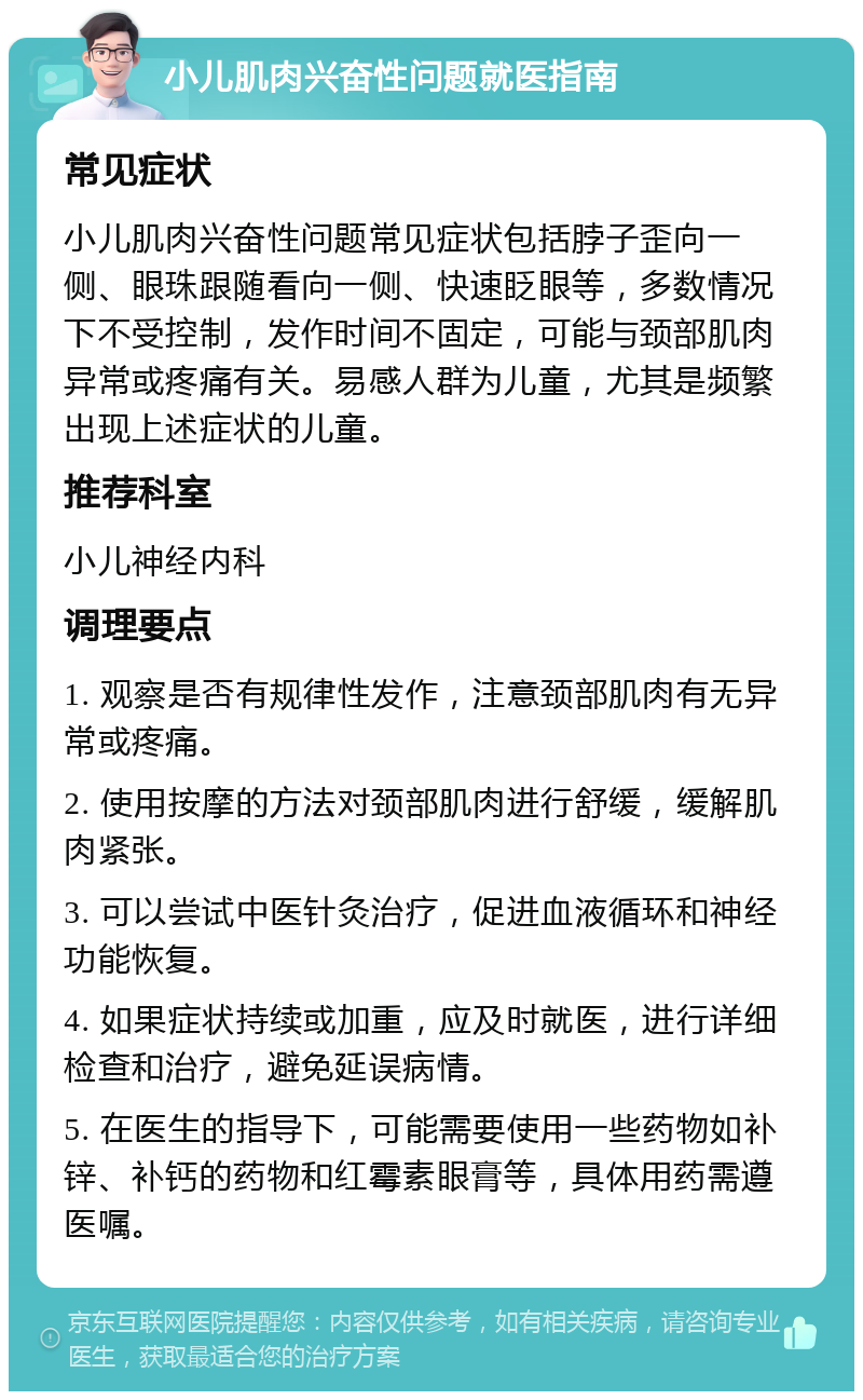 小儿肌肉兴奋性问题就医指南 常见症状 小儿肌肉兴奋性问题常见症状包括脖子歪向一侧、眼珠跟随看向一侧、快速眨眼等，多数情况下不受控制，发作时间不固定，可能与颈部肌肉异常或疼痛有关。易感人群为儿童，尤其是频繁出现上述症状的儿童。 推荐科室 小儿神经内科 调理要点 1. 观察是否有规律性发作，注意颈部肌肉有无异常或疼痛。 2. 使用按摩的方法对颈部肌肉进行舒缓，缓解肌肉紧张。 3. 可以尝试中医针灸治疗，促进血液循环和神经功能恢复。 4. 如果症状持续或加重，应及时就医，进行详细检查和治疗，避免延误病情。 5. 在医生的指导下，可能需要使用一些药物如补锌、补钙的药物和红霉素眼膏等，具体用药需遵医嘱。