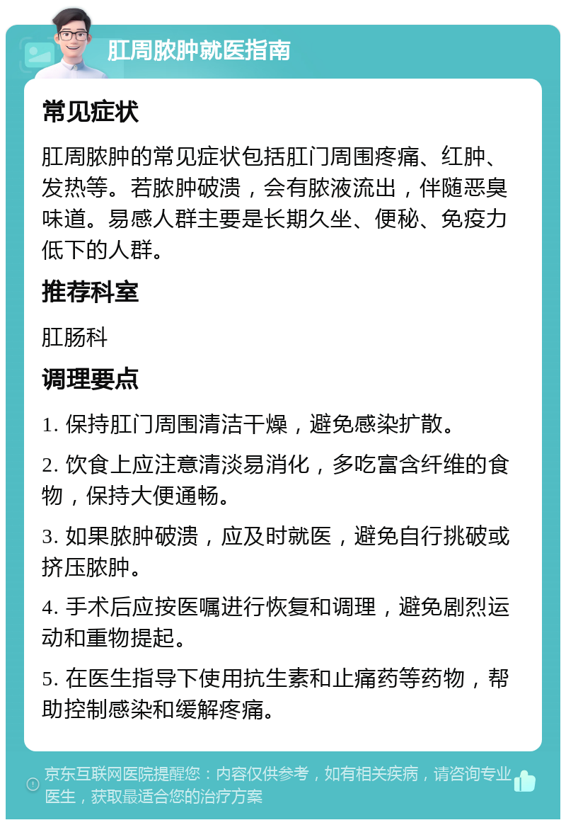 肛周脓肿就医指南 常见症状 肛周脓肿的常见症状包括肛门周围疼痛、红肿、发热等。若脓肿破溃，会有脓液流出，伴随恶臭味道。易感人群主要是长期久坐、便秘、免疫力低下的人群。 推荐科室 肛肠科 调理要点 1. 保持肛门周围清洁干燥，避免感染扩散。 2. 饮食上应注意清淡易消化，多吃富含纤维的食物，保持大便通畅。 3. 如果脓肿破溃，应及时就医，避免自行挑破或挤压脓肿。 4. 手术后应按医嘱进行恢复和调理，避免剧烈运动和重物提起。 5. 在医生指导下使用抗生素和止痛药等药物，帮助控制感染和缓解疼痛。