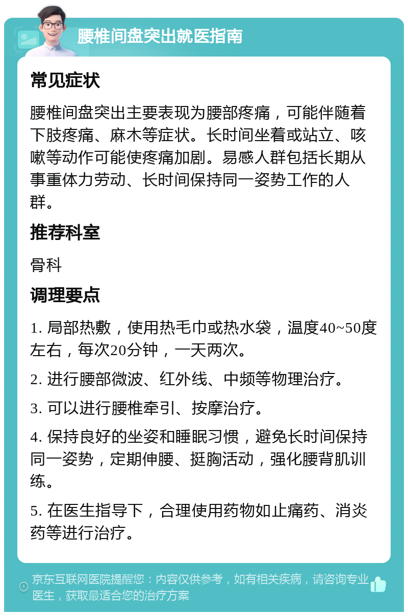 腰椎间盘突出就医指南 常见症状 腰椎间盘突出主要表现为腰部疼痛，可能伴随着下肢疼痛、麻木等症状。长时间坐着或站立、咳嗽等动作可能使疼痛加剧。易感人群包括长期从事重体力劳动、长时间保持同一姿势工作的人群。 推荐科室 骨科 调理要点 1. 局部热敷，使用热毛巾或热水袋，温度40~50度左右，每次20分钟，一天两次。 2. 进行腰部微波、红外线、中频等物理治疗。 3. 可以进行腰椎牵引、按摩治疗。 4. 保持良好的坐姿和睡眠习惯，避免长时间保持同一姿势，定期伸腰、挺胸活动，强化腰背肌训练。 5. 在医生指导下，合理使用药物如止痛药、消炎药等进行治疗。