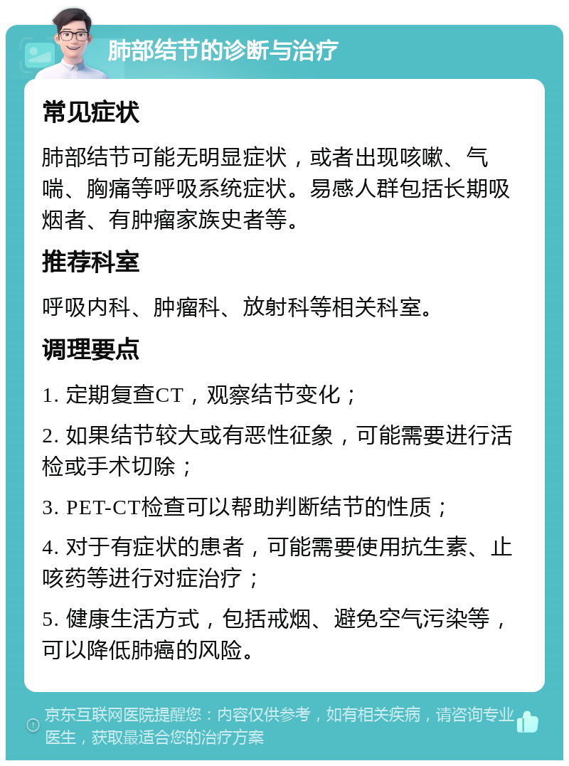 肺部结节的诊断与治疗 常见症状 肺部结节可能无明显症状，或者出现咳嗽、气喘、胸痛等呼吸系统症状。易感人群包括长期吸烟者、有肿瘤家族史者等。 推荐科室 呼吸内科、肿瘤科、放射科等相关科室。 调理要点 1. 定期复查CT，观察结节变化； 2. 如果结节较大或有恶性征象，可能需要进行活检或手术切除； 3. PET-CT检查可以帮助判断结节的性质； 4. 对于有症状的患者，可能需要使用抗生素、止咳药等进行对症治疗； 5. 健康生活方式，包括戒烟、避免空气污染等，可以降低肺癌的风险。